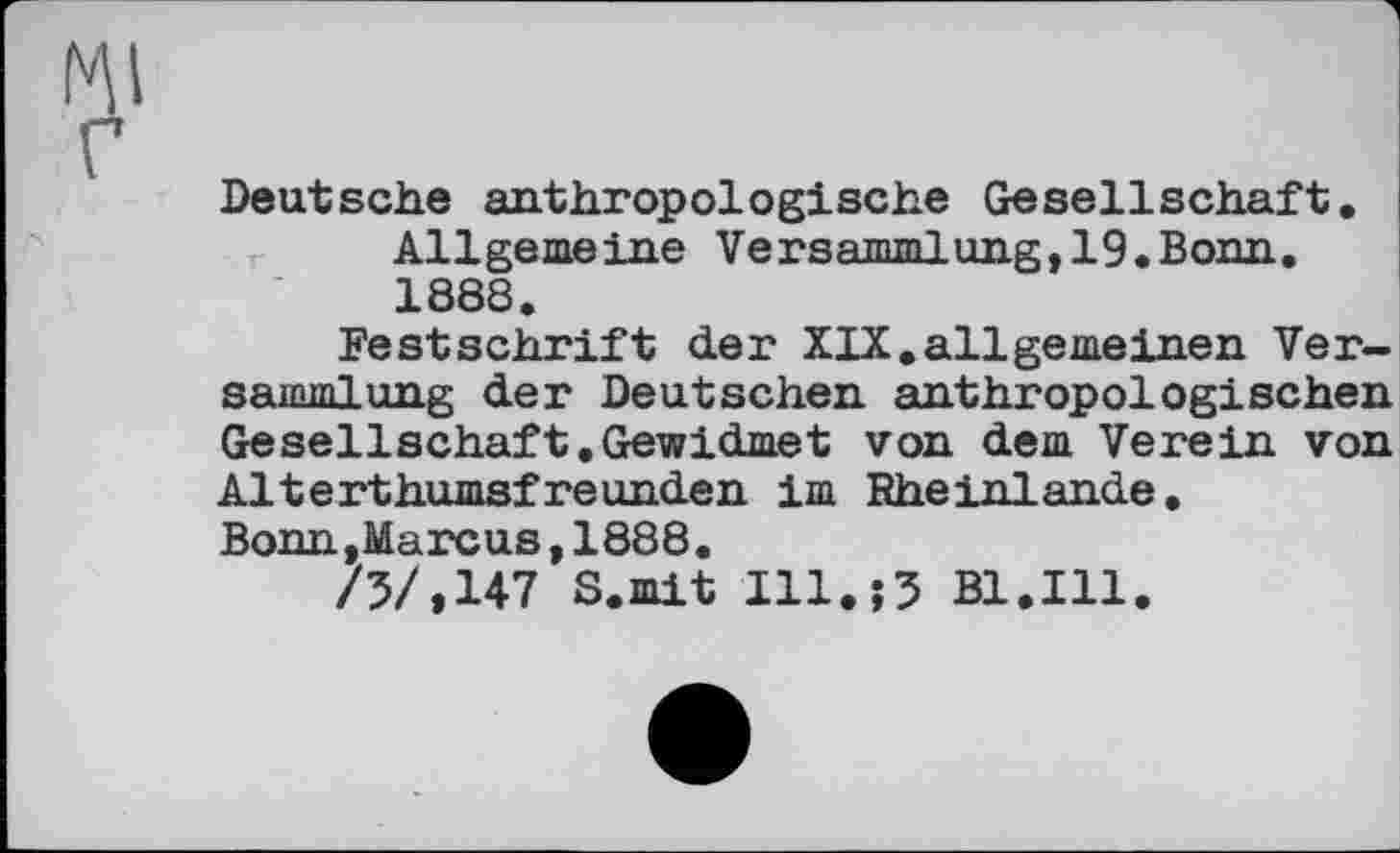 ﻿Deutsche anthropologische Gesellschaft.
Allgemeine Versammlung, 19.Bonn. 1888.
Festschrift der XIX.allgemeinen Versammlung der Deutschen anthropologischen Gesellschaft.Gewidmet von dem Verein von Alterthumsfreunden im Rheinlande.
Bonn,Marcus,1888.
/5/»147 S.mit 111.j5 Bl.Ill.